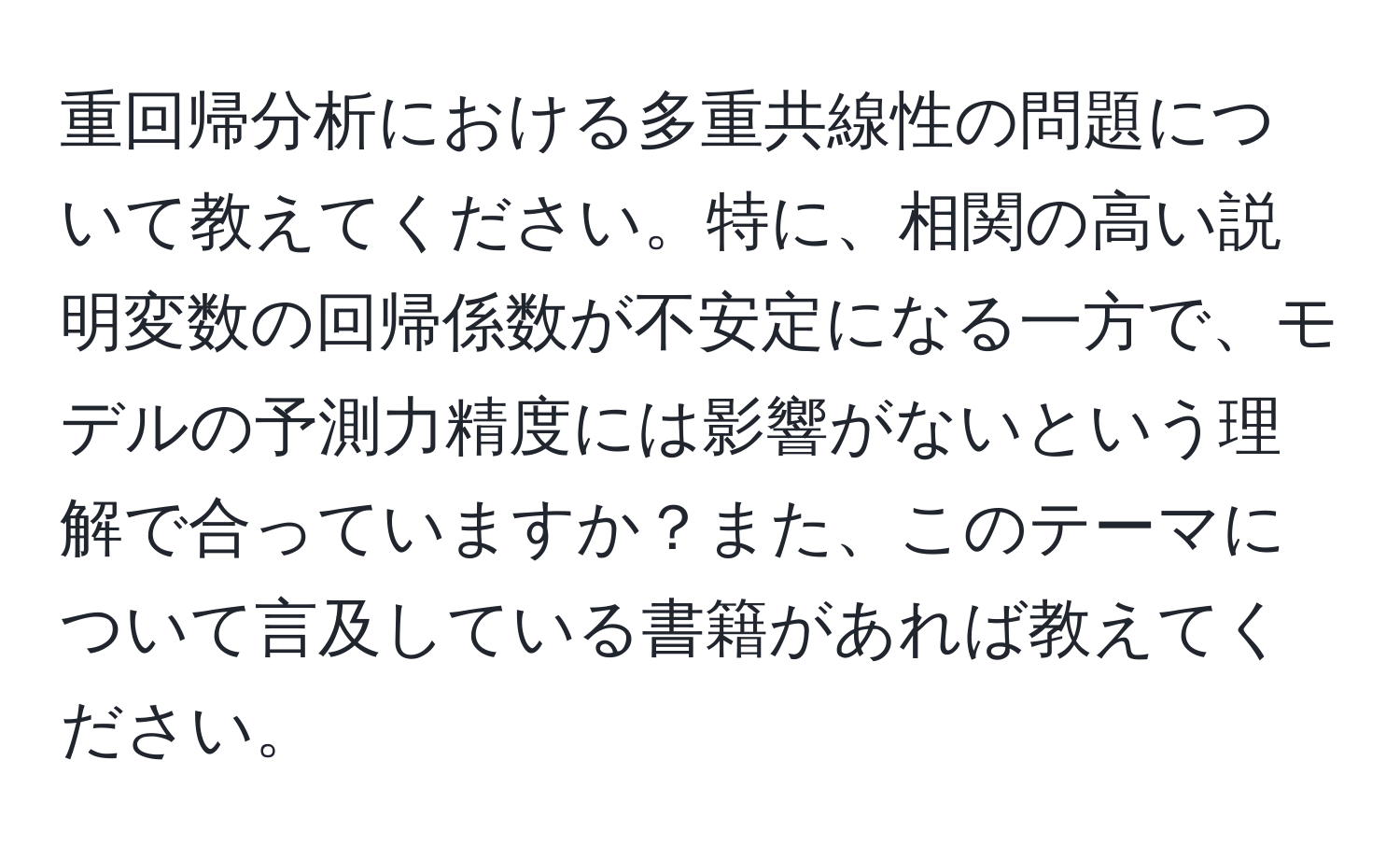 重回帰分析における多重共線性の問題について教えてください。特に、相関の高い説明変数の回帰係数が不安定になる一方で、モデルの予測力精度には影響がないという理解で合っていますか？また、このテーマについて言及している書籍があれば教えてください。