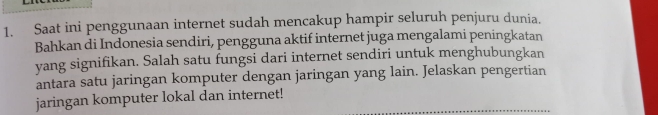 Saat ini penggunaan internet sudah mencakup hampir seluruh penjuru dunia. 
Bahkan di Indonesia sendiri, pengguna aktif internet juga mengalami peningkatan 
yang signifikan. Salah satu fungsi dari internet sendiri untuk menghubungkan 
antara satu jaringan komputer dengan jaringan yang lain. Jelaskan pengertian 
jaringan komputer lokal dan internet!