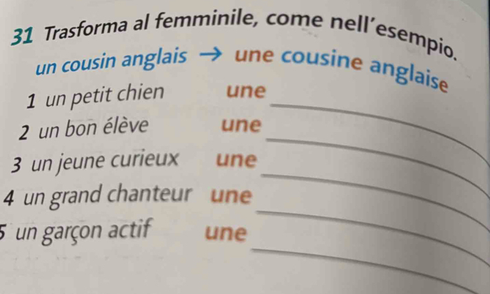 Trasforma al femminile, come nell’esempio. 
un cousin anglais une cousine anglaise 
1 un petit chien une_ 
2 un bon élève une 
_ 
3 un jeune curieux üne 
_ 
4 un grand chanteur une 
_ 
_ 
5 un garçon actif une