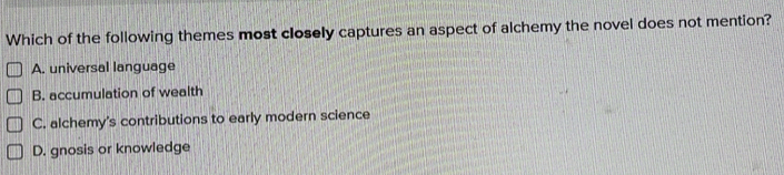 Which of the following themes most closely captures an aspect of alchemy the novel does not mention?
A. universal language
B. accumulation of wealth
C. alchemy's contributions to early modern science
D. gnosis or knowledge