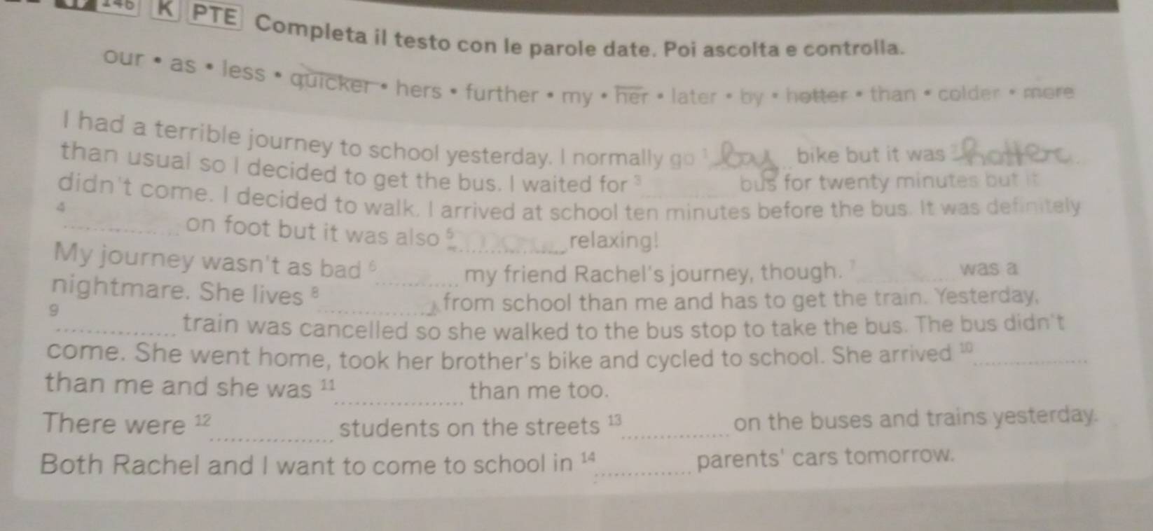 PTE Completa il testo con le parole date. Poi ascolta e controlla. 
our as less  quicker "hers  further  my  her later twenty minutes but it 
didn't come. I decided to walk. I arrived at school ten minutes before the bus. It was definitely 
4 
_on foot but it was also 5
relaxing! 
My journey wasn't as bad __was a 
nightmare. She lives _ 
my friend Rachel's journey, though. 
9 
_from school than me and has to get the train. Yesterday, 
_train was cancelled so she walked to the bus stop to take the bus. The bus didn't 
come. She went home, took her brother's bike and cycled to school. She arrived '_ 
_ 
than me and she was than me too. 
There were^(12) _ students on the streets 13. _ on the buses and trains yesterday. 
Both Rachel and I want to come to school in 14 _ 
parents' cars tomorrow.