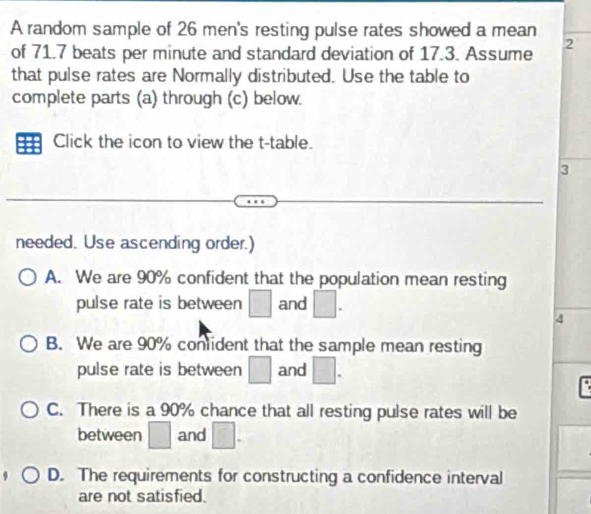 A random sample of 26 men's resting pulse rates showed a mean
of 71.7 beats per minute and standard deviation of 17.3. Assume 2
that pulse rates are Normally distributed. Use the table to
complete parts (a) through (c) below.
Click the icon to view the t -table.
3
needed. Use ascending order.)
A. We are 90% confident that the population mean resting
pulse rate is between □ and □. 
4
B. We are 90% conlident that the sample mean resting
pulse rate is between □ and □.
C. There is a 90% chance that all resting pulse rates will be
between □ and □.
D. The requirements for constructing a confidence interval
are not satisfied.