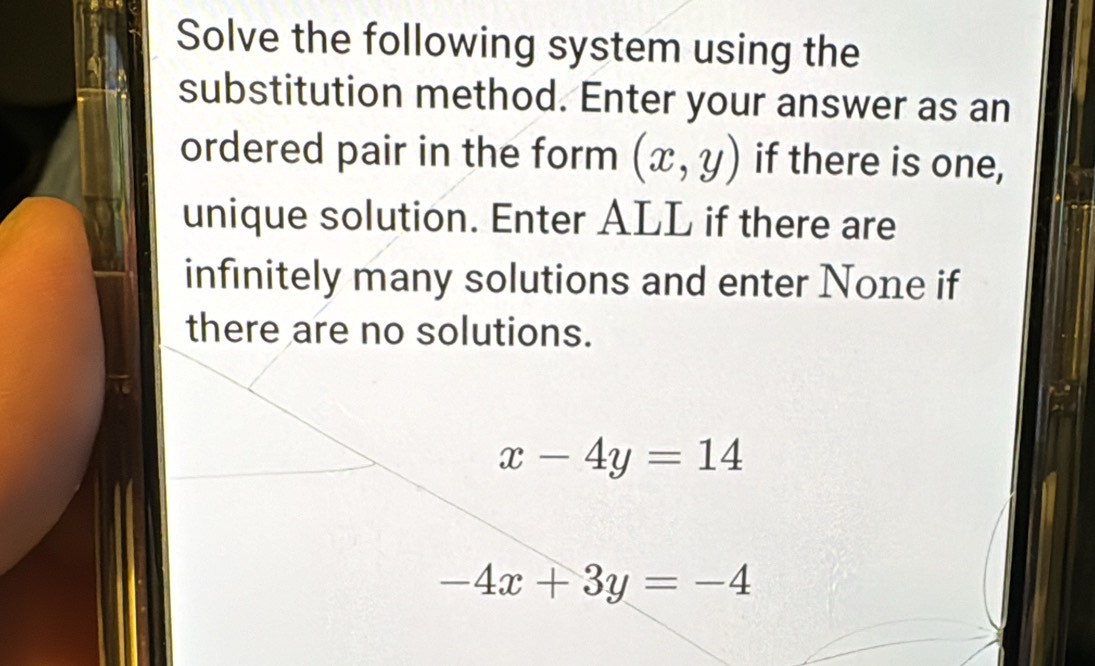 Solve the following system using the
substitution method. Enter your answer as an
ordered pair in the form (x,y) if there is one,
unique solution. Enter ALL if there are
infinitely many solutions and enter None if
there are no solutions.
x-4y=14
-4x+3y=-4