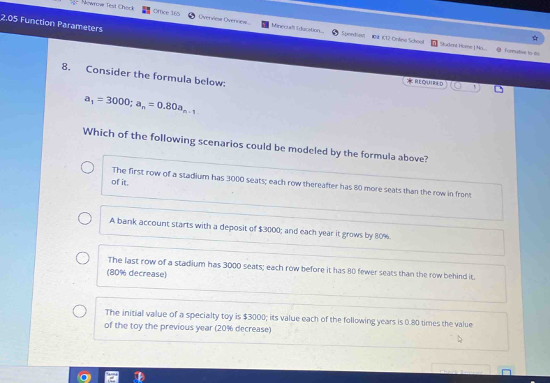 Newrow Test Check Office 365 Overview Overview... Minecraft Education...
2.05 Function Parameters
Speedtest I02 K12 Online School Student Home | No... Formative to do
8. Consider the formula below:
REQUIRED
a_1=3000; a_n=0.80a_n-1
Which of the following scenarios could be modeled by the formula above?
of it.
The first row of a stadium has 3000 seats; each row thereafter has 80 more seats than the row in front
A bank account starts with a deposit of $3000; and each year it grows by 80%.
The last row of a stadium has 3000 seats; each row before it has 80 fewer seats than the row behind it.
(80% decrease)
The initial value of a specialty toy is $3000; its value each of the following years is 0.80 times the value
of the toy the previous year (20% decrease)