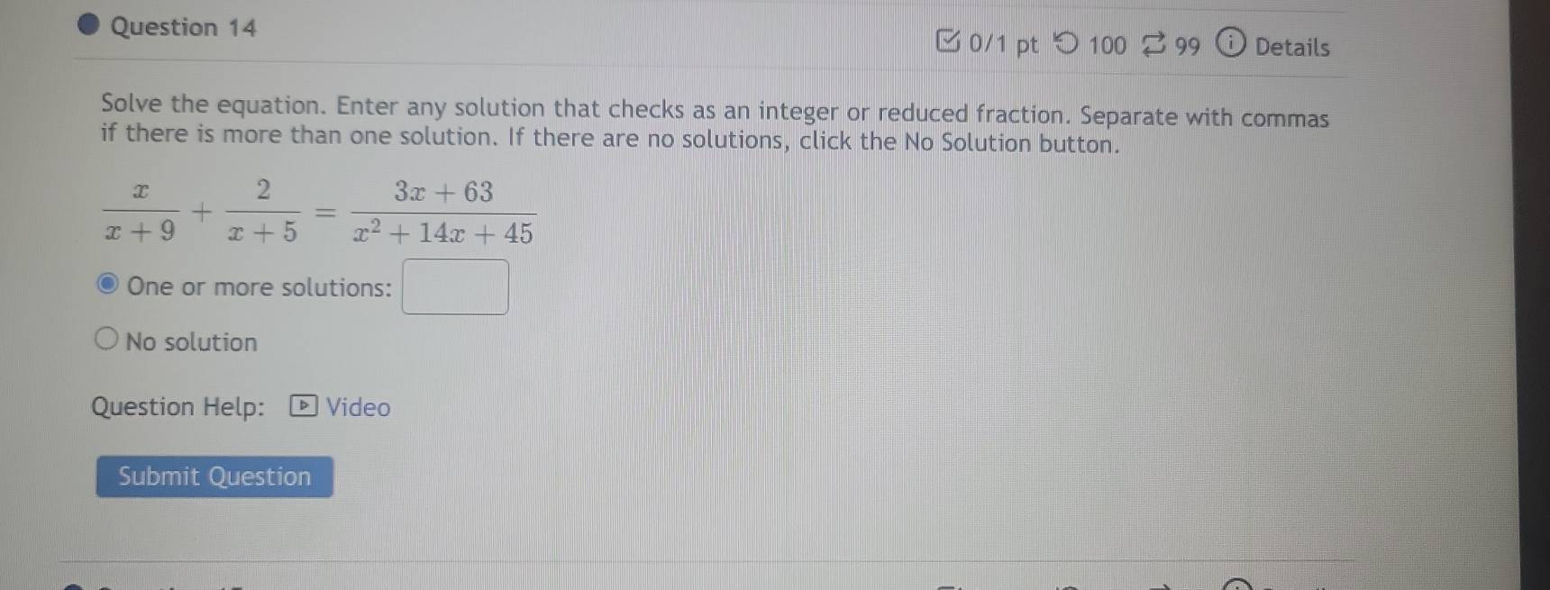 □ 0/1 pt つ100 99 Details 
Solve the equation. Enter any solution that checks as an integer or reduced fraction. Separate with commas 
if there is more than one solution. If there are no solutions, click the No Solution button.
 x/x+9 + 2/x+5 = (3x+63)/x^2+14x+45 
One or more solutions: □ 
No solution 
Question Help: Video 
Submit Question