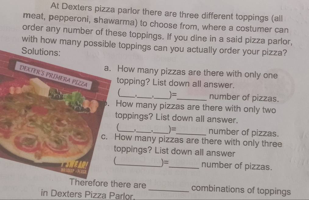 At Dexters pizza parlor there are three different toppings (all 
meat, pepperoni, shawarma) to choose from, where a costumer can 
order any number of these toppings. If you dine in a said pizza parlor, 
with how many possible toppings can you actually order your pizza? 
ow many pizzas are there with only one 
opping? List down all answer. 
_,_ 1_ )= 
_number of pizzas. 
ow many pizzas are there with only two 
oppings? List down all answer. 
, 
_ 
_)=_ number of pizzas. 
ow many pizzas are there with only three 
ppings? List down all answer 
)= 
_number of pizzas. 
Therefore there are _combinations of toppings 
in Dexters Pizza Parlor.