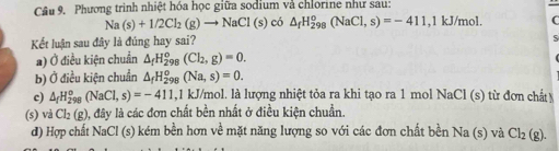 Phương trinh nhiệt hóa học giữa sodium và chlorine như sau:
Na(s)+1/2Cl_2(g)to NaCl(s) có △ _fH_(298)^o(NaCl,s)=-411 , 1 kJ/mol.
Kết luận sau đây là đúng hay sai?
a) Ở điều kiện chuẩn △ _fH_(298)^o(Cl_2,g)=0.
b) Ở điều kiện chuẩn △ _fH_(298)^o(Na,s)=0. 
c) △ _fH_(298)^o(NaCl,s)=-411 , 1 kJ/mol. là lượng nhiệt tỏa ra khi tạo ra 1 mol NaCl (s) từ đơn chất 
(s) vả Cl_2(g), , đây là các đơn chất bền nhất ở điều kiện chuẩn.
d) Hợp chất NaCl (s) kém bền hơn về mặt năng lượng so với các đơn chất bền Na (s) và Cl_2(g).