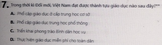 Tổ Trong thời kì Đổi mới, Việt Nam đạt được thành tựu giáo dục nào sau đây?**
A. Phổ cập giáo dục ở cấp trung học cơ sở
B. Phổ cập giáo dục trung học phổ thông
C. Triển khai phong trào Bình dân học vụ
D. Thực hiện giáo dục miễn phí cho toàn dân