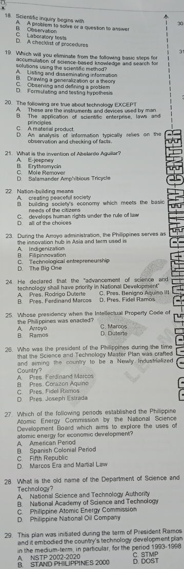 1
18. Scientific inquiry begins with
30
A. A problem to solve or a question to answer
B. Observation C. Laberatory tests
D. A checklist of procedures 3
19. Which will you eliminate from the following basic steps for
accumulation of science-based knowledge and search fo
solutions using the scientific method?
A Listing and disseminating information
B. Drawing a generalization or a theory
C. Observing and defining a problem
D. Formulating and testing hypothesis
20. The following are true about technology EXCEPT
A These are the instruments and devices used by man.
B. The application of scientific enterprise, laws and
principles
C. A material product.
D. An analysis of information typically relies on the
observation and checking of facts.
21. What is the invention of Abelardo Aguilar?
A. E-jeepney
B. Erythromycin
C. Mole Remover
D. Salamander Amphibious Tricycle
22. Nation-building means
A creating peaceful society
B. building society's economy which meets the basic
needs of the citizens
C. develops human rights under the rule of law
D. all of the choices
23. During the Arroyo administration, the Philippines serves as
the innovation hub in Asia and term used is
A Indigenization
B. Filipinnovation
C. Technological entrepreneurship
D. The Big One
24. He declared that the "advancement of science and
technology shall have priority in National Development"
A. Pres. Rodrigo Duterte C. Pres. Benigno Aquino III
B. Pres. Ferdinand Marcos D. Pres. Fidel Ramos
25. Whose presidency when the Intellectual Property Code of
ut
the Philippines was enacted?
A Arroyo C. Marcos
B. Ramos D. Duterte
26. Who was the president of the Philippines during the time
that the Science and Technology Master Plan was crafted
and aiming the country to be a Newly Industrialized
Country?
A Pres. Ferdinand Marcos
B. Pres. Corazon Aquino
C. Pres, Fidel Ramos
D. Pres. Joseph Estrada
27. Which of the following periods established the Philippine
Atomic Energy Commission by the National Science
Development Board which aims to explore the uses of
atomic energy for economic development?
A American Period
B. Spanish Colonial Period
C. Fifth Republic
D. Marcos Era and Martial Law
28. What is the old name of the Department of Science and
Technology?
A National Science and Technology Authority
B. National Academy of Science and Technology
C. Philippine Atomic Energy Commission
D. Philippine National Oil Company
29. This pian was initiated during the term of President Ramos
and it embodied the country's technology development plan
in the medium-term, in particular, for the period 1993-1998
A. NSTP 2002-2020 C. STMP
B. STAND PHILIPPINES 2000 D. DOST