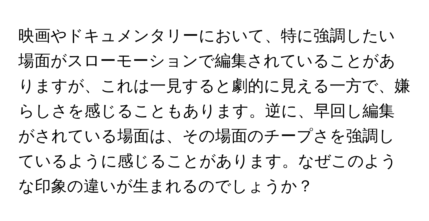 映画やドキュメンタリーにおいて、特に強調したい場面がスローモーションで編集されていることがありますが、これは一見すると劇的に見える一方で、嫌らしさを感じることもあります。逆に、早回し編集がされている場面は、その場面のチープさを強調しているように感じることがあります。なぜこのような印象の違いが生まれるのでしょうか？