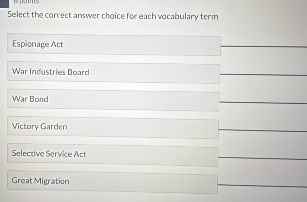 points
Select the correct answer choice for each vocabulary term
Espionage Act
War Industries Board
War Bond
Victory Garden
Selective Service Act
Great Migration