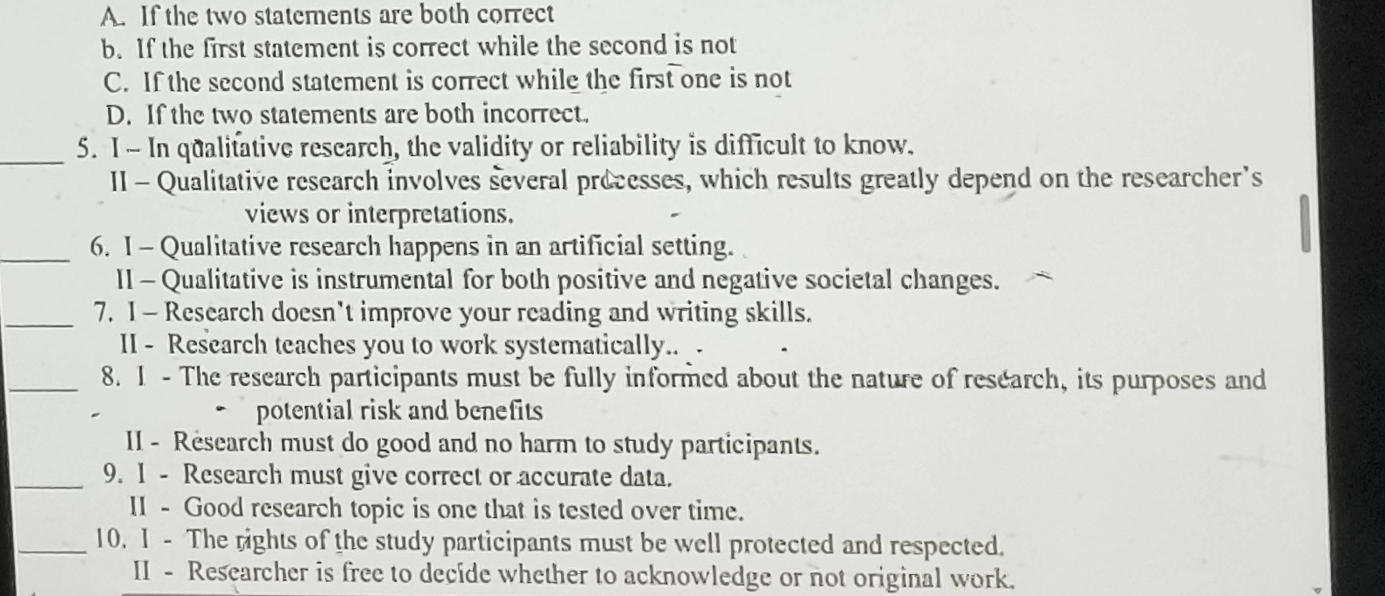 A. If the two statements are both correct
b. If the first statement is correct while the second is not
C. If the second statement is correct while the first one is not
D. If the two statements are both incorrect.
_5. I - In qualitative research, the validity or reliability is difficult to know.
II - Qualitative research involves several precesses, which results greatly depend on the researcher’s
views or interpretations.
_6. 1 - Qualitative research happens in an artificial setting.
II - Qualitative is instrumental for both positive and negative societal changes.
_7. 1 - Research doesn't improve your reading and writing skills.
II - Research teaches you to work systematically.. -
_8. 1 - The research participants must be fully informed about the nature of research, its purposes and
potential risk and benefits
II - Research must do good and no harm to study participants.
_9. 1 - Research must give correct or accurate data.
II - Good research topic is one that is tested over time.
_10. I - The rights of the study participants must be well protected and respected.
II - Researcher is free to decide whether to acknowledge or not original work.