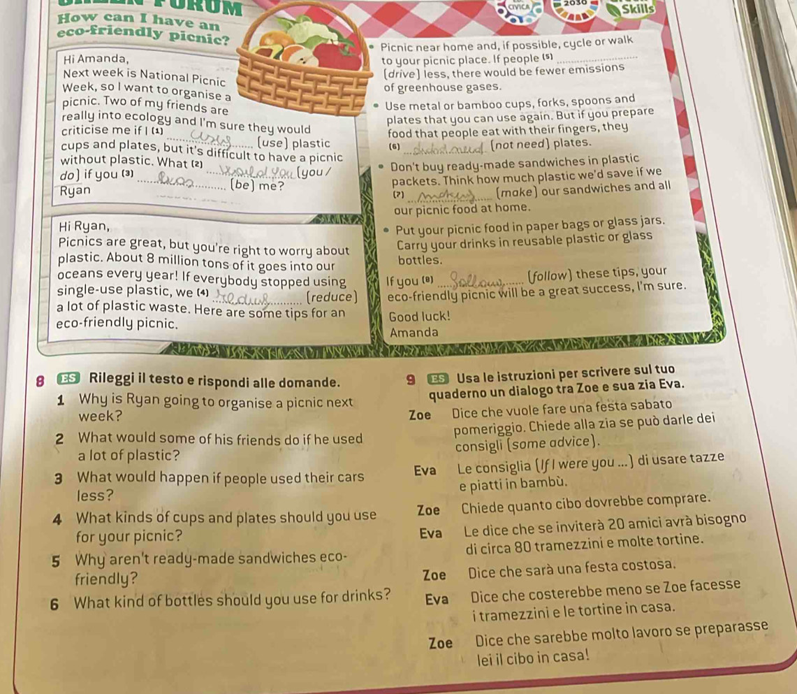 Skills
How can I have an
eco-friendly picnic?
Picnic near home and, if possible, cycle or walk
Hi Amanda, to your picnic place. If people (s)_
(drive) less, there would be fewer emissions
Next week is National Picnic
of greenhouse gases.
Week, so I want to organise a
picnic. Two of my friends are
Use metal or bamboo cups, forks, spoons and
criticise me if I plates that you can use again. But if you prepare
really into ecology and I'm sure they would
_(use) plastic food that people eat with their fingers, they
(6) (not need) plates.
cups and plates, but it's difficult to have a picnic_
without plastic. What (2)
do ] if you (⑶) Don't buy ready-made sandwiches in plastic
Ryan ___packets. Think how much plastic we'd save if we
(be) me?
(2)_ (moke) our sandwiches and all
our picnic food at home.
Hi Ryan,
Put your picnic food in paper bags or glass jars.
Picnics are great, but you're right to worry about
Carry your drinks in reusable plastic or glass
plastic. About 8 million tons of it goes into our bottles.
oceans every year! If everybody stopped using If you (@)__
(follow) these tips, your
single-use plastic, we (4)
_ (reduce) eco-friendly picnic will be a great success, I'm sure.
a lot of plastic waste. Here are some tips for an
eco-friendly picnic. Good luck!
Amanda
Ca a    ia
                       
8 € Rileggi il testo e rispondi alle domande. 9 Œ Usa le istruzioni per scrivere sul tuo
1 Why is Ryan going to organise a picnic next
quaderno un dialogo tra Zoe e sua zia Eva.
week?
Zoe Dice che vuole fare una festa sabato
2 What would some of his friends do if he used
pomeriggio. Chiede alla zia se può darle dei
a lot of plastic?
consigli (some advice).
3 What would happen if people used their cars Eva Le consiglia (If I were you ...) di usare tazze
e piatti in bambù.
less?
4 What kinds of cups and plates should you use Zoe Chiede quanto cibo dovrebbe comprare.
for your picnic? Eva Le dice che se inviterà 20 amici avrà bisogno
5 Why aren't ready-made sandwiches eco- di circa 80 tramezzini e molte tortine.
friendly? Zoe Dice che sará una festa costosa.
6 What kind of bottles should you use for drinks? Eva Dice che costerebbe meno se Zoe facesse
i tramezzini e le tortine in casa.
Zoe Dice che sarebbe molto lavoro se preparasse
lei il cibo in casa!