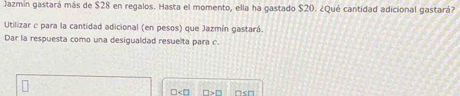 Jazmín gastará más de $28 en regalos. Hasta el momento, ella ha gastado $20. ¿Qué cantidad adicional gastará? 
Utilizar c para la cantidad adicional (en pesos) que Jazmín gastará. 
Dar la respuesta como una desigualdad resuelta para c. 
KI □