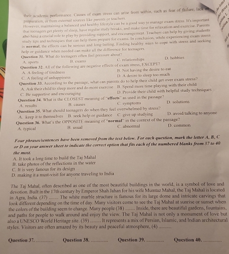 their academic performance. Causes of exam stress can arise from within, such as fear of failure, lack of    
preparation, or from external sourves like parents or teachers
However, maintaining a balanced and healthy lifestyle can be a good way to manage examn stress. It's important
that teenagers get plency of sleep, have regular study breaks, and make time for relaxation and exercise. Parents
also have a crucial role to play by providing support, and encouragement. Teachers can help by giving students
study tips and techniques that can help them prepare for exams. In conclusion, while experiencing exam stress
is normal, the effects can be serious and long-lasting. Finding healthy ways to cope with stress and seeking
help or guidance when needed can make all the difference for teenagers.
Question 31. What do teenagers often feel pressure about? B. exams C. relationships D. hobbics
A. sports
Question 32. All of the following are negative effects of exam stress, EXCEPT?
A. A feeling of tiredness B. Not having the desire to eat
C. A feeling of unhappiness D. A desire to sleep too much
Question 33. According to the passage, what can parents do to help their child get over exam stress?
A. Ask their child to sleep more and do more exercise B. Spend more time playing with their child
C. Be supportive and encouraging D. Provide their child with helpful study techniques
Question 34. What is the CLOSEST meaning of ''effects'' as used in the passage?
A. results B. causes C. symptoms D.solutions
Question 35. What should teenagers do when they feel overwhelmed by stress?
A. keep it to themselves B. seek help or guidance C. give up studying D. avoid talking to anyone
Question 36. What’s the OPPOSITE meaning of ''normal'' in the context of the passage? D. common
A. typical B. usual C. abnormal
Four phrases/sentences have been removed from the text below. For each question, mark the letter A, B, C
or D on your answer sheet to indicate the correct option that fits each of the numbered blanks from 37 to 40
the most.
A. It took a long time to build the Taj Mahal
B. take photos of the reflections in the water
C. It is very famous for its design
D. making it a must-visit for anyone traveling to India
The Taj Mahal, often described as one of the most beautiful buildings in the world, is a symbol of love and
devotion. Built in the 17th century by Emperor Shah Jahan for his wife Mumtaz Mahal, the Taj Mahal is located
in Agra, India. (37) ........ The white marble structure is famous for its large dome and intricate carvings that
look different depending on the time of day. Many visitors come to see the Taj Mahal at sunrise or sunset when
the colors of the building seem to change. Many people (38) ........ Inside, there are beautiful gardens, fountains,
and paths for people to walk around and enjoy the view. The Taj Mahal is not only a monument of love but
also a UNESCO World Heritage site. (39) ......... It represents a mix of Persian, Islamic, and Indian architectural
styles. Visitors are often amazed by its beauty and peaceful atmosphere, (4)_
Question 37._ Question 38._ Question 39. _Question 40._