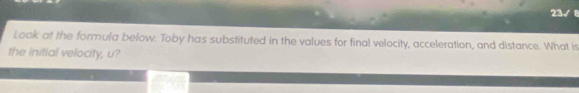 23 
. 
Look at the formula below. Toby has substituted in the values for final velocity, acceleration, and distance. What is 
the initial velocity, u?