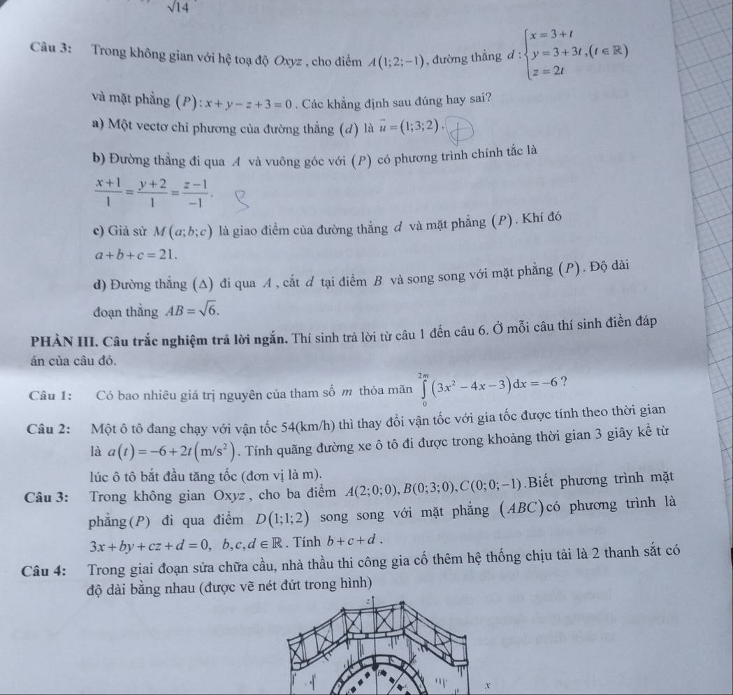 sqrt(14)
Câu 3: Trong không gian với hệ toạ độ Oxyz , cho điểm A(1;2;-1) , đường thẳng d:beginarrayl x=3+t y=3+3t,(t∈ R) z=2tendarray.
và mặt phẳng (P): x+y-z+3=0. Các khẳng định sau đúng hay sai?
a) Một vectơ chỉ phương của đường thẳng (d) là vector u=(1;3;2).
b) Đường thẳng đi qua A và vuông góc với (P) có phương trình chính tắc là
 (x+1)/1 = (y+2)/1 = (z-1)/-1 .
c) Giả sử M(a;b;c) là giao điểm của đường thẳng đ và mặt phẳng (P). Khí đó
a+b+c=21.
d) Đường thẳng (Δ) đi qua A , cắt ơ tại điểm B và song song với mặt phẳng (P). Độ dài
đoạn thẳng AB=sqrt(6).
PHÀN III. Câu trắc nghiệm trả lời ngắn. Thí sinh trả lời từ câu 1 đến câu 6. Ở mỗi câu thí sinh điền đáp
án của câu đó.
Câu 1: Có bao nhiêu giá trị nguyên của tham số m thỏa mãn ∈tlimits _0^((2m)(3x^2)-4x-3)dx=-6 ?
Câu 2: Một ô tô đang chạy với vận tốc 54(km/h) thì thay đổi vận tốc với gia tốc được tính theo thời gian
là a(t)=-6+2t(m/s^2). Tính quãng đường xe ô tô đi được trong khoảng thời gian 3 giây kể từ
lúc ô tô bắt đầu tăng tốc (đơn vị là m).
Câu 3: Trong không gian Oxyz , cho ba điểm A(2;0;0),B(0;3;0),C(0;0;-1) Biết phương trình mặt
phẳng(P) đi qua điểm D(1;1;2) song song với mặt phẳng (ABC)có phương trình là
3x+by+cz+d=0,b,c,d∈ R. Tính b+c+d.
Câu 4: Trong giai đoạn sửa chữa cầu, nhà thầu thi công gia cố thêm hệ thống chịu tải là 2 thanh sắt có
độ dài bằng nhau (được vẽ nét đứt trong hình)