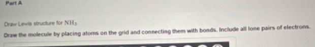 Draw Lewis structure for NH _ 
Draw the molecule by placing atoms on the grid and connecting them with bonds. Include all lone pairs of electrons.