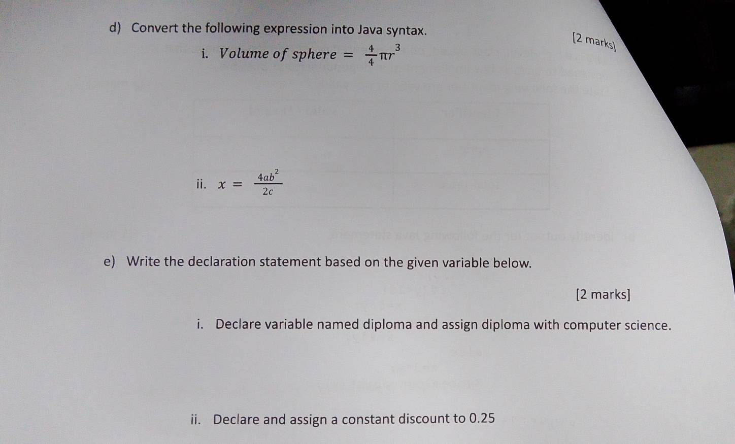 Convert the following expression into Java syntax.
[2 marks]
i. Volume of sphere = 4/4 π r^3
e) Write the declaration statement based on the given variable below.
[2 marks]
i. Declare variable named diploma and assign diploma with computer science.
ii. Declare and assign a constant discount to 0.25