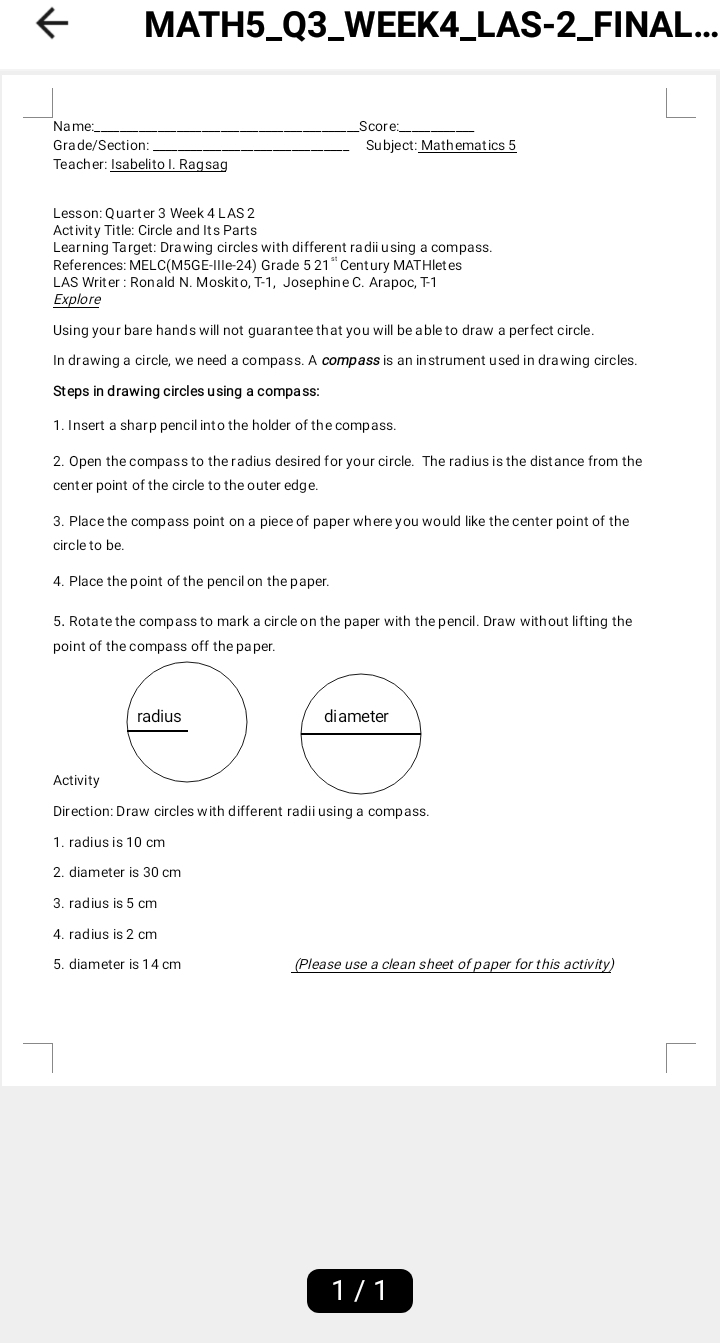 MATH5_Q3_WEEK4_LAS-2_FINAL... 
Name:_ Score_ 
Grade/Section: Subject: Math ematics 5 
Teacher: Isabelito I. Ragsag 
Lesson: Quarter 3 Week 4 L AS 2 
Activity Title: Circle and Its Parts 
Learning Target: Drawing circles with different radii using a compass. 
References: MELC(M5GE-IIIe-24) Grade 5 21¨ Century MATHletes 
LAS Writer : Ronald N. Moskito, T-1, Josephine C. Arapoc, T-1 
Explore 
Using your bare hands will not guarantee that you will be able to draw a perfect circle. 
In drawing a circle, we need a compass. A compass is an instrument used in drawing circles. 
Steps in drawing circles using a compass: 
1. Insert a sharp pencil into the holder of the compass. 
2. Open the compass to the radius desired for your circle. The radius is the distance from the 
center point of the circle to the outer edge. 
3. Place the compass point on a piece of paper where you would like the center point of the 
circle to be. 
4. Place the point of the pencil on the paper. 
5, Rotate the compass to mark a circle on the paper with the pencil. Draw without lifting the 
point of the compass off the paper. 
Activity 
Direction: Draw circles with different radii using a compass. 
1. radius is 10 cm
2. diameter is 30 cm
3. radius is 5 cm
4. radius is 2 cm
5. diameter is 1 4 cm (Please use a clean sheet of paper for this activity) 
1 / 1