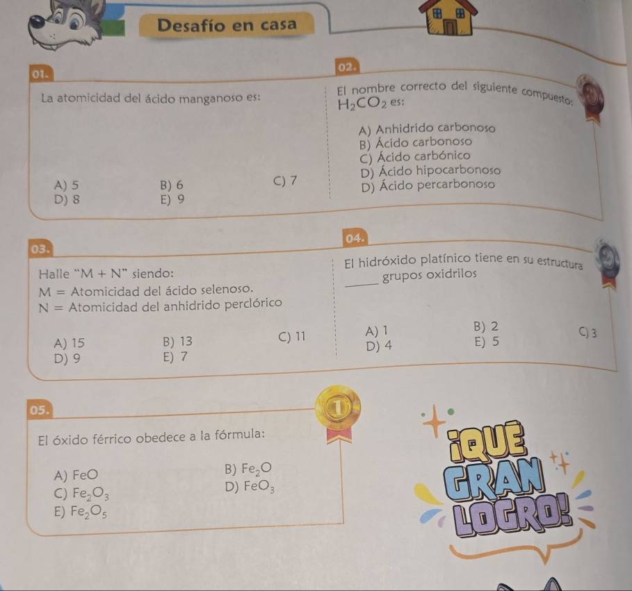 Desafío en casa
01. 02.
El nombre correcto del siguiente compuesto:
La atomicidad del ácido manganoso es: es;
H_2CO_2
A) Anhidrido carbonoso
B) Ácido carbonoso
C) Ácido carbónico
A) 5 B) 6 C) 7 D) Ácido hipocarbonoso
D) 8 E) 9 D) Ácido percarbonoso
03. 04.
El hidróxido platínico tiene en su estructura
Halle “ M+N'N'' siendo:
M= Atomicidad del ácido selenoso. _grupos oxidrilos
N= Atomicidad del anhidrido perclórico
A) 15 B) 13 C) 11 A) 1
B) 2 C) 3
D) 9 E) 7 D) 4 E) 5
05.
①
El óxido férrico obedece a la fórmula:
A) FeO
B) Fe_2O
C) Fe_2O_3
D) FeO_3
E) Fe_2O_5