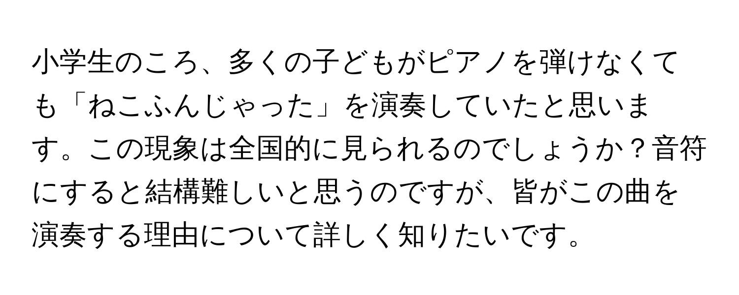 小学生のころ、多くの子どもがピアノを弾けなくても「ねこふんじゃった」を演奏していたと思います。この現象は全国的に見られるのでしょうか？音符にすると結構難しいと思うのですが、皆がこの曲を演奏する理由について詳しく知りたいです。