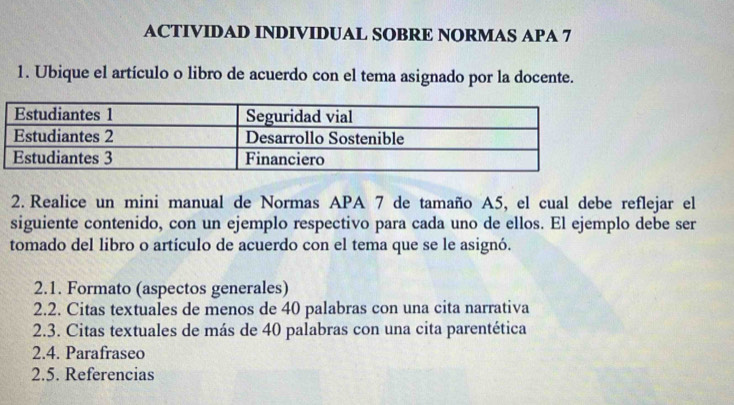 ACTIVIDAD INDIVIDUAL SOBRE NORMAS APA 7 
1. Ubique el artículo o libro de acuerdo con el tema asignado por la docente. 
2. Realice un mini manual de Normas APA 7 de tamaño A5, el cual debe reflejar el 
siguiente contenido, con un ejemplo respectivo para cada uno de ellos. El ejemplo debe ser 
tomado del libro o artículo de acuerdo con el tema que se le asignó. 
2.1. Formato (aspectos generales) 
2.2. Citas textuales de menos de 40 palabras con una cita narrativa 
2.3. Citas textuales de más de 40 palabras con una cita parentética 
2.4. Parafraseo 
2.5. Referencias