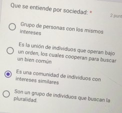 Que se entiende por sociedad: * 2 pun
Grupo de personas con los mismos
intereses
Es la unión de individuos que operan bajo
un orden, los cuales cooperan para buscar
un bien común
Es una comunidad de individuos con
intereses similares
Son un grupo de individuos que buscan la
pluralidad.