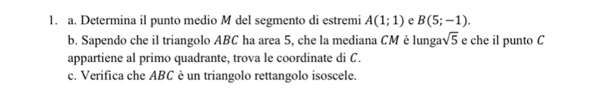 Determina il punto medio M del segmento di estremi A(1;1) e B(5;-1). 
b. Sapendo che il triangolo ABC ha area 5, che la mediana CM è lungat sqrt(5) e che il punto C
appartiene al primo quadrante, trova le coordinate di C. 
c. Verifica che ABC è un triangolo rettangolo isoscele.