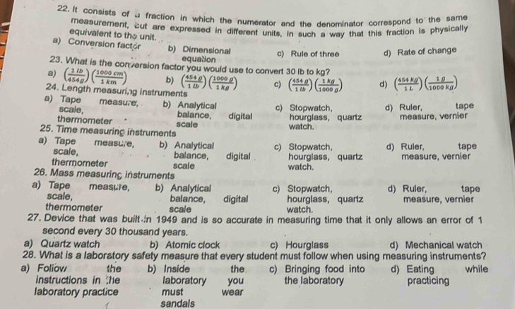 It consists of a fraction in which the numerator and the denominator correspond to the same
measurement, cut are expressed in different units, in such a way that this fraction is physically
equivalent to the unit.
a) Conversion factor b) Dimensional
equation c) Rule of three d) Rate of change
23. What is the conversion factor you would use to convert 30 Ib to kg?
a) ( 1lb/454g )( 1000cm/1km ) b) ( 454g/1lb )( 1000g/1kg ) c) ( 454g/1lb )( 1kg/1000g ) d) ( 454kg/1L )( 1g/1000kg )
24. Length measuring instruments
a) Tape measure, b) Analytical c) Stopwatch， d) Ruler, tape
scale, balance,
thermometer scale digital watch. hourglass, quartz measure, vernier
25. Time measuring instruments
a) Tape measu,e, b) Analytical c) Stopwatch， d) Ruler, tape
scale, balance, digital . hourglass, quartz measure, vernier
thermometer scale watch.
26. Mass measuring instruments
a) Tape measure, b) Analytical c) Stopwatch， d) Ruler, tape
scale, balance, digital hourglass, quartz measure, vernier
thermometer scale watch.
27. Device that was built n 1949 and is so accurate in measuring time that it only allows an error of 1
second every 30 thousand years.
a) Quartz watch b) Atomic clock c) Hourglass d) Mechanical watch
28. What is a laboratory safety measure that every student must follow when using measuring instruments?
a) Foliov the b) Inside the c) Bringing food into d) Eating while
instructions in he laboratory you the laboratory practicing
laboratory practice must wear
sandals