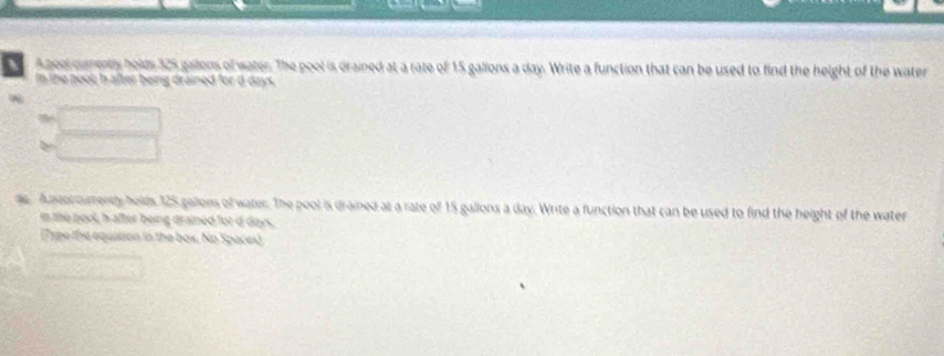 a A gool cumently holds 325 gailons of water. The pool is drained at a rate of 15 gallons a day. Write a function that can be used to find the height of the water 
In the poot, h after being drained for d days. 
ge. Aaoaimeny holds 125 gallons of water. The pool is drained at a rate of 15 gallons a day. Write a function that can be used to find the height of the water 
in me pool, h after being drained for d doys, 
(Type the equation in the box. No Spaces)