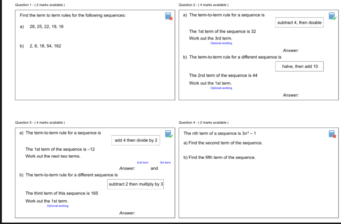 ( 2 marks available ) Question 2 - ( 4 marks available ) 
Find the term to term rules for the following sequences: a) The term-to-term rule for a sequence is 
subtract 4, then double 
a) 28, 25, 22, 19, 16
The 1st term of the sequence is 32
Work out the 3rd term. 
b) 2, 6, 18, 54, 162
Optional working 
Answer: 
b) The term-to-term rule for a different sequence is 
halve, then add 10
The 2nd term of the sequence is 44
Work out the 1st term. 
Optional working 
Answer: 
Question 3 - ( 4 marks available ) Question 4 - ( 2 marks available ) 
a) The term-to-term rule for a sequence is The nth term of a sequence is 3n^2-1
add 4 then divide by 2 a) Find the second term of the sequence. 
The 1st term of the sequence is -12
Work out the next two terms. b) Find the fifth term of the sequence.
2nd term 3rd term 
Answer: and 
b) The term-to-term rule for a different sequence is 
subtract 2 then multiply by 3
The third term of this sequence is 165
Work out the 1st term. 
Optional working 
Answer: