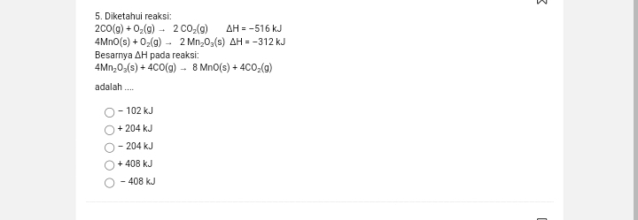 Diketahui reaksi:
2CO(g)+O_2(g)to 2CO_2(g) △ H=-516kJ
4MnO(s)+O_2(g)to 2Mn_2O_3(s)△ H=-312kJ
Besarnya ΔH pada reaksi:
4Mn_2O_3(s)+4CO(g)to 8MnO(s)+4CO_2(g)
adalah ....
- 102 kJ
+ 204 kJ
- 204 kJ
+ 408 kJ
- 408 kJ