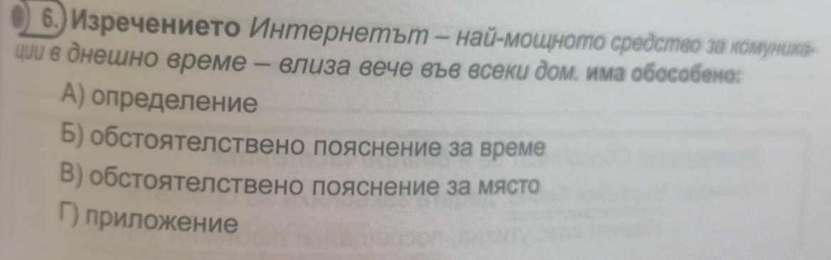 6.)Изречението Интернетът - най-мошното средство за комуниκа-
ции в днешно време - влиза вече вьв всеки дом. има обособено:
А) определение
Б) обстоятелствено пояснение за време
В) обстоятелствено пояснение за място
Г) лриложение