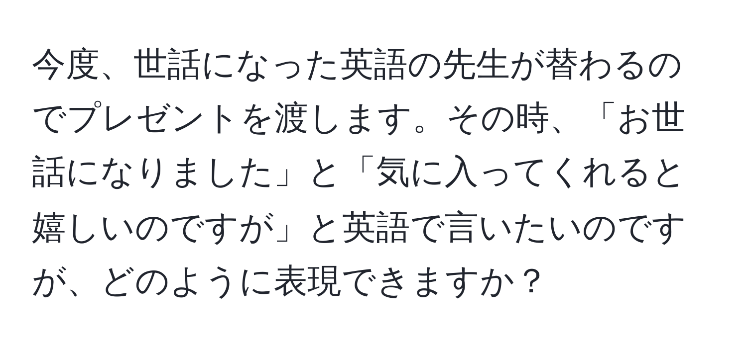 今度、世話になった英語の先生が替わるのでプレゼントを渡します。その時、「お世話になりました」と「気に入ってくれると嬉しいのですが」と英語で言いたいのですが、どのように表現できますか？