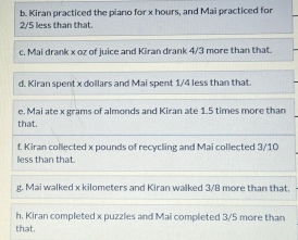 Kiran practiced the piano for x hours, and Mai practiced for
2/5 less than that. 
c. Mai drank x oz of juice and Kiran drank 4/3 more than that. 
d. Kiran spent x dollars and Mai spent 1/4 less than that. 
e. Mai ate x grams of almonds and Kiran ate 1.5 times more than 
that. 
f. Kiran collected x pounds of recycling and Mai collected 3/10
lless than that. 
g. Mai walked x kilometers and Kiran walked 3/B more than that. 
h. Kiran completed x puzzles and Mai completed 3/5 more than 
that.