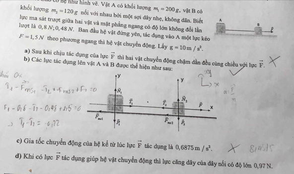 hệ như hình vẽ. Vật A có khối lượng m_1=200g , vật B có
khổi lượng m_2=120g nối với nhau bởi một sợi dây nhẹ, không dãn. Biết A
lực ma sát trượt giữa hai vật và mặt phẳng ngang có độ lớn không đổi lần
B
lượt là 0, 8 N; 0, 48 N. Ban đầu hệ vật đứng yên, tác dụng vào A một lực kéo
F=1,5N theo phương ngang thì hệ vật chuyển động. Lấy g=10m/s^2.
a) Sau khi chịu tác dụng của lực vector F thì hai vật chuyển động chậm dần đều cùng chiều với lực vector F.
b) Các lực tác dụng lên vật A và B được thể hiện như sau:
c) Gia tốc chuyển động của hệ kể từ lúc lực vector F tác dụng là 0,6875m/s^2.
d) Khi có lực vector F tác dụng giúp hệ vật chuyển động thì lực căng dây của dây nổi có độ lớn 0,97 N.