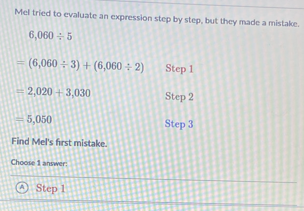 Mel tried to evaluate an expression step by step, but they made a mistake.
6,060/ 5
=(6,060/ 3)+(6,060/ 2) Step 1
=2,020+3,030 Step 2
=5,050
Step 3
Find Mel's first mistake.
Choose 1 answer:
A Step 1