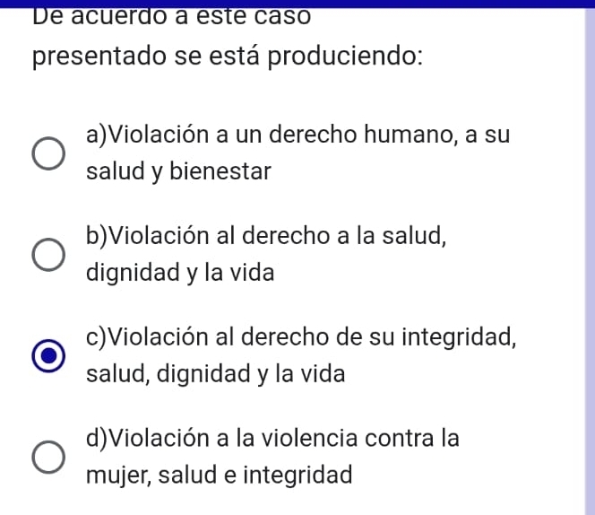 De acuerdo a este caso
presentado se está produciendo:
a)Violación a un derecho humano, a su
salud y bienestar
b)Violación al derecho a la salud,
dignidad y la vida
c)Violación al derecho de su integridad,
salud, dignidad y la vida
d)Violación a la violencia contra la
mujer, salud e integridad