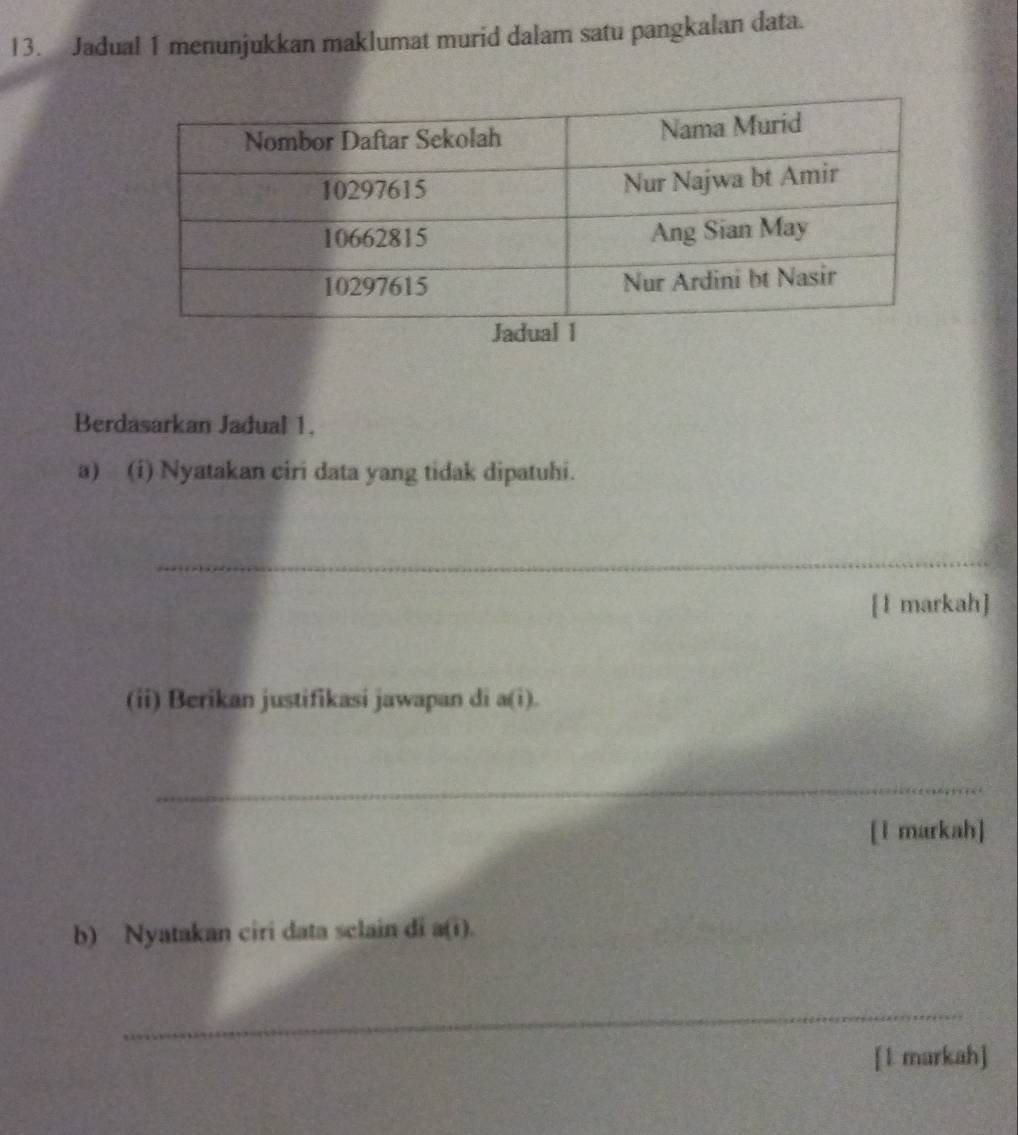 Jadual 1 menunjukkan maklumat murid dalam satu pangkalan data. 
Berdasarkan Jadual 1. 
a) (i) Nyatakan ciri data yang tidak dipatuhi. 
_ 
[1 markah] 
(ii) Berikan justifikasi jawapan di a(i). 
_ 
[l markah] 
b) Nyatakan ciri data sclain di a(i). 
_ 
[1 markah]