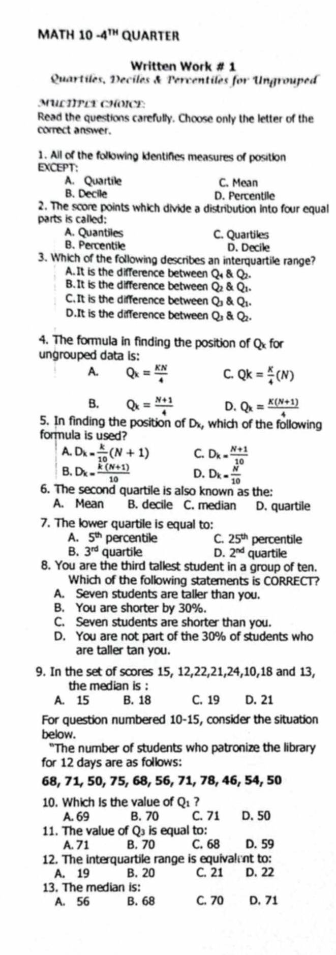 MATH 10 -4^(TH) QUARTER
Written Work # 1
Quartiles, Deciles & Percentiles for Ungrouped
MULTIPLE CHOICE:
Read the questions carefully. Choose only the letter of the
correct answer.
1. Ail of the following kdentifies measures of position
EXCEPT:
A. Quartile C. Mean
B. Decile D. Percentile
2. The score points which divide a distribution into four equal
parts is called:
A. Quantiles C. Quartiles
B. Percentile D. Decile
3. Which of the following describes an interquartile range?
A.It is the difference between Q & Q.
B. It is the difference between Q2 & Q1.
C. It is the difference between Q & Q1.
D.It is the difference between Q1 & Q.
4. The formula in finding the position of Qx for
ungrouped data is:
A. Q_k= KN/4  C. Qk= K/4 (N)
B. Q_k= (N+1)/4  D. Q_k= (K(N+1))/4 
5. In finding the position of Dx, which of the following
formula is used?
A. D_k= k/10 (N+1) C. D_k= (N+1)/10 
B. D_k= (k(N+1))/10  D. D_k= N/10 
6. The second quartile is also known as the:
A. Mean B. decile C. median D. quartile
7. The lower quartile is equal to:
A. 5^(th) percentile C. 25^(th) percentile
B. 3^(rd) quartile D. 2^(nd) quartile
8. You are the third tallest student in a group of ten.
Which of the following statements is CORRECT?
A. Seven students are taller than you.
B. You are shorter by 30%.
C. Seven students are shorter than you.
D. You are not part of the 30% of students who
are taller tan you.
9. In the set of scores 15, 12,22,21,24,10,18 and 13,
the median is :
A. 15 B. 18 C. 19 D. 21
For question numbered 10-15, consider the situation
below.
"The number of students who patronize the library
for 12 days are as follows:
68, 71, 50, 75, 68, 56, 71, 78, 46, 54, 50
10. Which is the value of O_1 7
A. 69 B. 70 C. 71 D. 50
11. The value of Q₃ is equal to:
A. 71 B. 70 C. 68 D. 59
12. The interquartile range is equivalent to:
A. 19 B. 20 C. 21 D. 22
13. The median is:
A. 56 B. 68 C. 70 D. 71