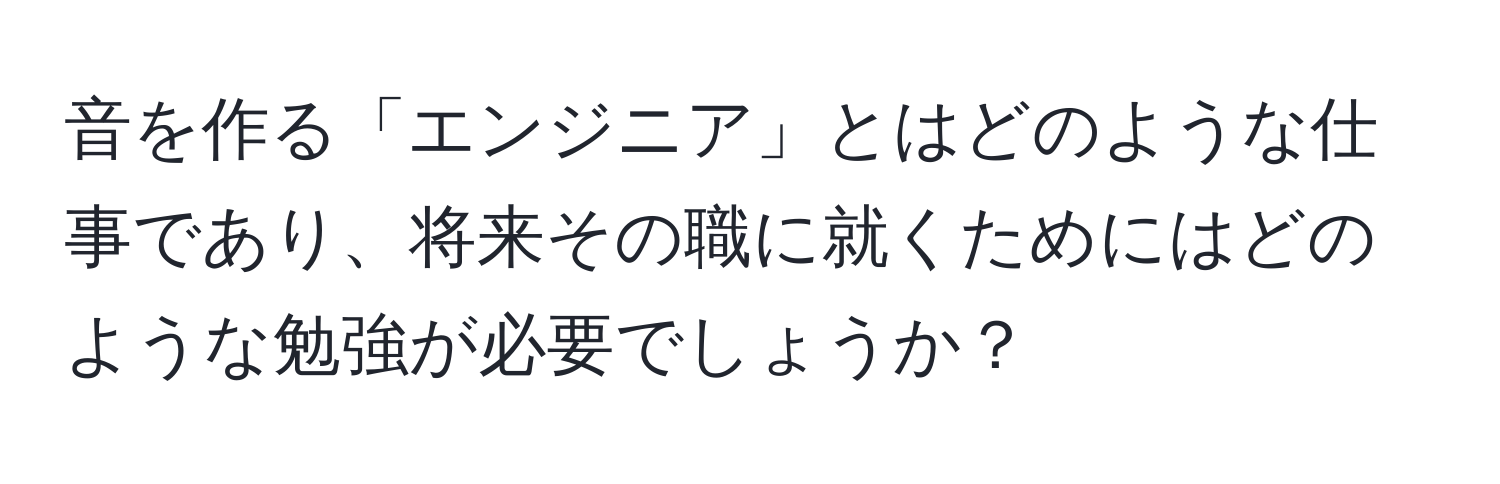 音を作る「エンジニア」とはどのような仕事であり、将来その職に就くためにはどのような勉強が必要でしょうか？