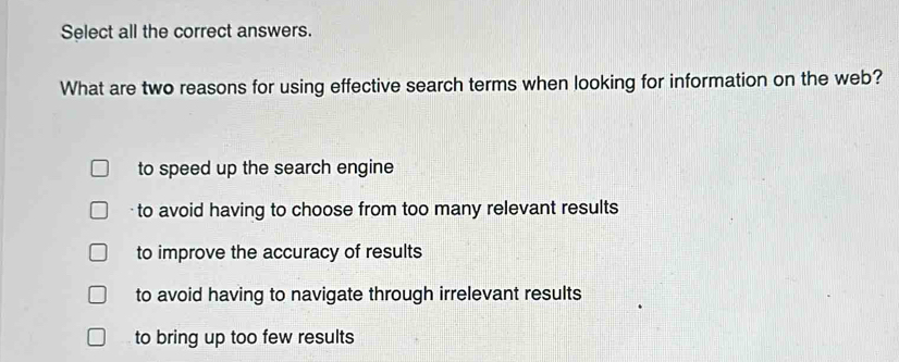 Select all the correct answers.
What are two reasons for using effective search terms when looking for information on the web?
to speed up the search engine
to avoid having to choose from too many relevant results
to improve the accuracy of results
to avoid having to navigate through irrelevant results
to bring up too few results