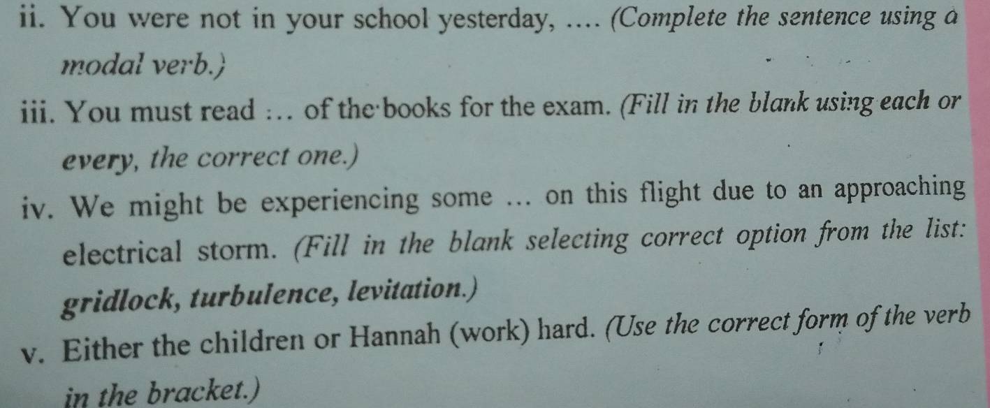 You were not in your school yesterday, ….. (Complete the sentence using a 
modal verb. 
iii. You must read :.. of the books for the exam. (Fill in the blank using each or 
every, the correct one.) 
iv. We might be experiencing some ... on this flight due to an approaching 
electrical storm. (Fill in the blank selecting correct option from the list: 
gridlock, turbulence, levitation.) 
v. Either the children or Hannah (work) hard. (Use the correct form of the verb 
in the bracket.)