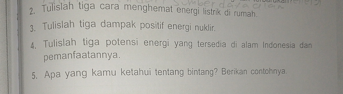 Tulislah tiga cara menghemat energi listrik di rumah. 
3. Tulislah tiga dampak positif energi nuklir. 
4. Tulislah tiga potensi energi yang tersedia di alam Indonesia dan 
pemanfaatannya. 
5. Apa yang kamu ketahui tentang bintang? Berikan contohnya.