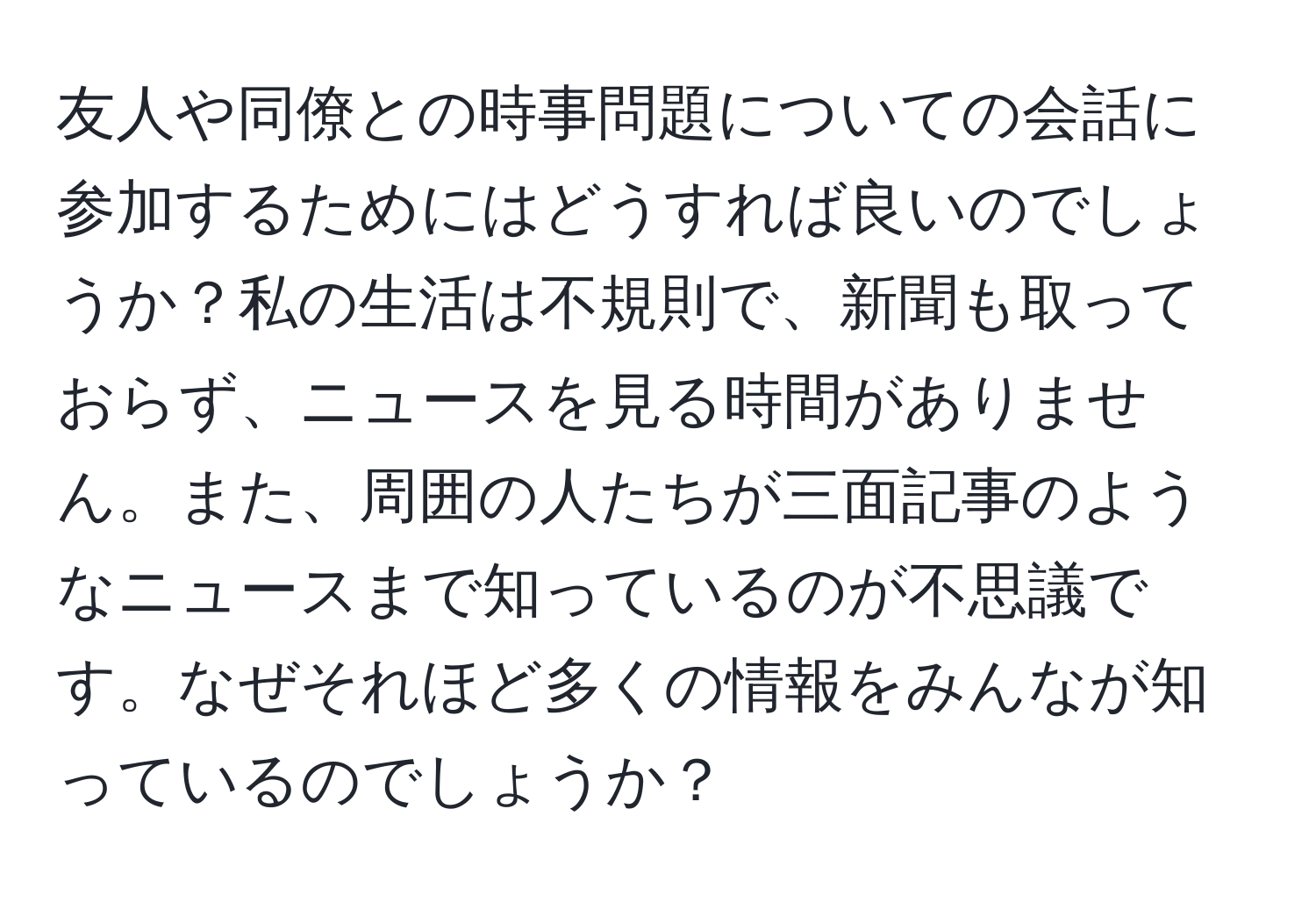 友人や同僚との時事問題についての会話に参加するためにはどうすれば良いのでしょうか？私の生活は不規則で、新聞も取っておらず、ニュースを見る時間がありません。また、周囲の人たちが三面記事のようなニュースまで知っているのが不思議です。なぜそれほど多くの情報をみんなが知っているのでしょうか？