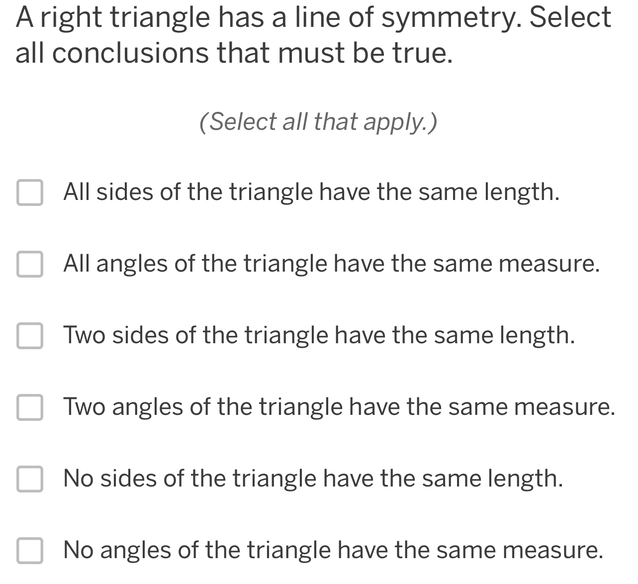 A right triangle has a line of symmetry. Select
all conclusions that must be true.
(Select all that apply.)
All sides of the triangle have the same length.
All angles of the triangle have the same measure.
Two sides of the triangle have the same length.
Two angles of the triangle have the same measure.
No sides of the triangle have the same length.
No angles of the triangle have the same measure.