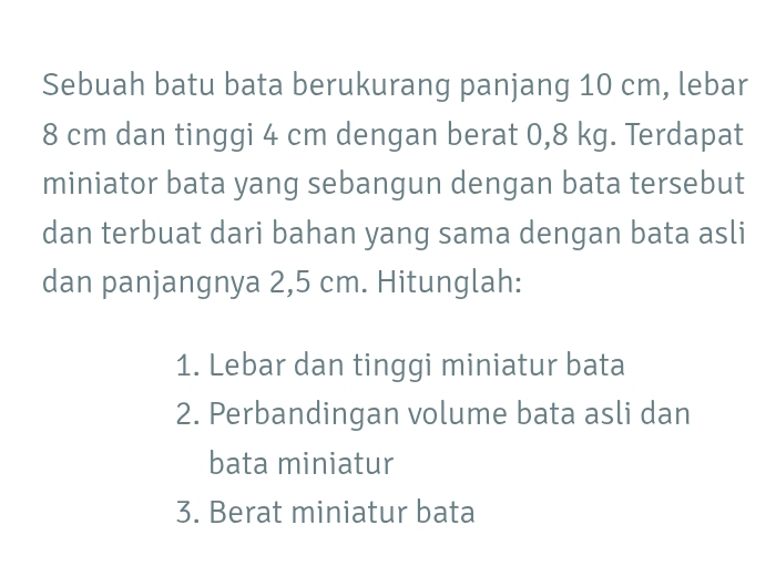 Sebuah batu bata berukurang panjang 10 cm, lebar
8 cm dan tinggi 4 cm dengan berat 0,8 kg. Terdapat 
miniator bata yang sebangun dengan bata tersebut 
dan terbuat dari bahan yang sama dengan bata asli 
dan panjangnya 2,5 cm. Hitunglah: 
1. Lebar dan tinggi miniatur bata 
2. Perbandingan volume bata asli dan 
bata miniatur 
3. Berat miniatur bata