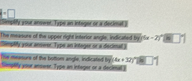 =□ 
Simplify your answer. Type an integer or a decimal.) 
The measure of the upper right interior angle, indicated by (6x-2)^circ □°
Simpify your anower. Type an integer or a decimal.) 
The measure of the bottom angle, indicated by (4x+32)^circ beginvmatrix b□°endvmatrix 
Simpify your answer. Type an integer or a decimall)