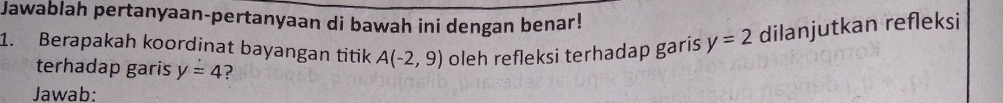 Jawablah pertanyaan-pertanyaan di bawah ini dengan benar! 
1. Berapakah koordinat bayangan titik A(-2,9) oleh refleksi terhadap garis
y=2 dilanjutkan refleksi 
terhadap garis y=4 ? 
Jawab: